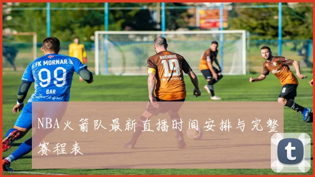 NBA火箭队最新直播时间安排与完整赛程表