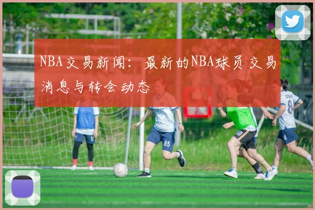NBA交易新闻：最新的NBA球员交易消息与转会动态