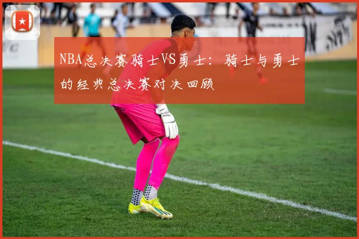 NBA总决赛骑士VS勇士：骑士与勇士的经典总决赛对决回顾