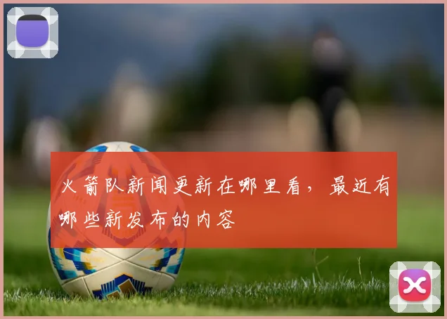 火箭队新闻更新在哪里看，最近有哪些新发布的内容