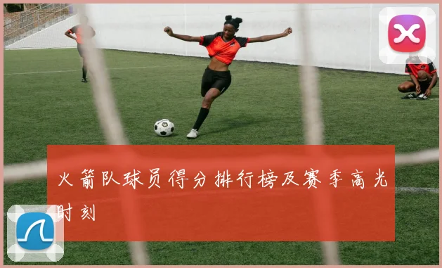 火箭队球员得分排行榜及赛季高光时刻