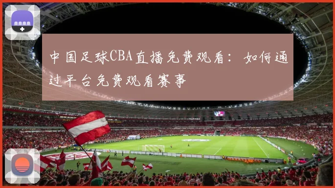 中国足球CBA直播免费观看：如何通过平台免费观看赛事