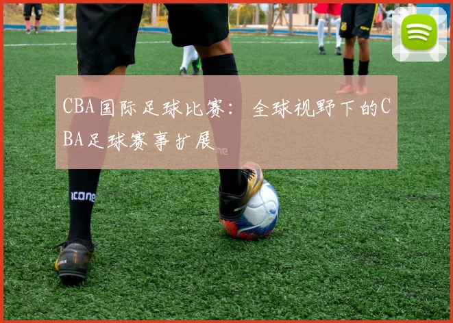 CBA国际足球比赛：全球视野下的CBA足球赛事扩展