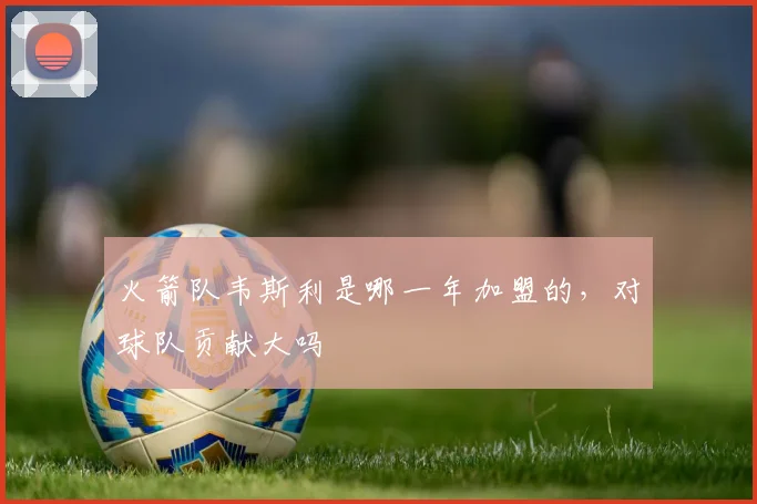 火箭队韦斯利是哪一年加盟的，对球队贡献大吗